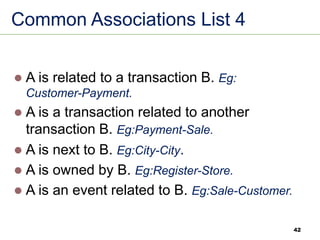 42
Common Associations List 4
⚫ A is related to a transaction B. Eg:
Customer-Payment.
⚫ A is a transaction related to another
transaction B. Eg:Payment-Sale.
⚫ A is next to B. Eg:City-City.
⚫ A is owned by B. Eg:Register-Store.
⚫ A is an event related to B. Eg:Sale-Customer.
 