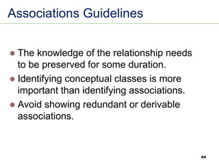 44
Associations Guidelines
⚫ The knowledge of the relationship needs
to be preserved for some duration.
⚫ Identifying conceptual classes is more
important than identifying associations.
⚫ Avoid showing redundant or derivable
associations.
 