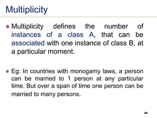 46
Multiplicity
⚫ Multiplicity defines the number of
instances of a class A, that can be
associated with one instance of class B, at
a particular moment.
⚫ Eg: In countries with monogamy laws, a person
can be married to 1 person at any particular
time. But over a span of time one person can be
married to many persons.
 