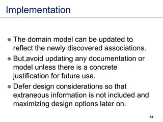 52
Implementation
⚫ The domain model can be updated to
reflect the newly discovered associations.
⚫ But,avoid updating any documentation or
model unless there is a concrete
justification for future use.
⚫ Defer design considerations so that
extraneous information is not included and
maximizing design options later on.
 