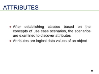 53
ATTRIBUTES
⚫ After establishing classes based on the
concepts of use case scenarios, the scenarios
are examined to discover attributes
⚫ Attributes are logical data values of an object
 