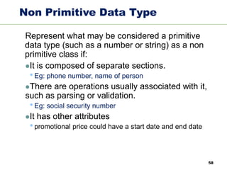 58
Non Primitive Data Type
Represent what may be considered a primitive
data type (such as a number or string) as a non
primitive class if:
⚫It is composed of separate sections.
•Eg: phone number, name of person
⚫There are operations usually associated with it,
such as parsing or validation.
•Eg: social security number
⚫It has other attributes
•promotional price could have a start date and end date
 