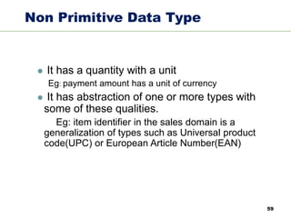 59
Non Primitive Data Type
⚫ It has a quantity with a unit
Eg: payment amount has a unit of currency
⚫ It has abstraction of one or more types with
some of these qualities.
Eg: item identifier in the sales domain is a
generalization of types such as Universal product
code(UPC) or European Article Number(EAN)
 