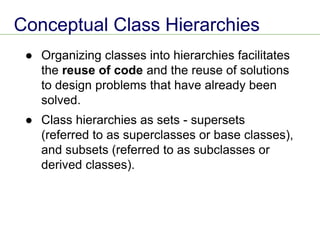 Conceptual Class Hierarchies
● Organizing classes into hierarchies facilitates
the reuse of code and the reuse of solutions
to design problems that have already been
solved.
● Class hierarchies as sets - supersets
(referred to as superclasses or base classes),
and subsets (referred to as subclasses or
derived classes).
 