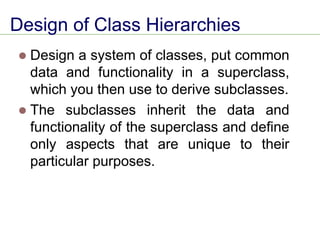Design of Class Hierarchies
⚫ Design a system of classes, put common
data and functionality in a superclass,
which you then use to derive subclasses.
⚫ The subclasses inherit the data and
functionality of the superclass and define
only aspects that are unique to their
particular purposes.
 