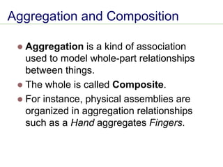 Aggregation and Composition
⚫ Aggregation is a kind of association
used to model whole-part relationships
between things.
⚫ The whole is called Composite.
⚫ For instance, physical assemblies are
organized in aggregation relationships
such as a Hand aggregates Fingers.
 