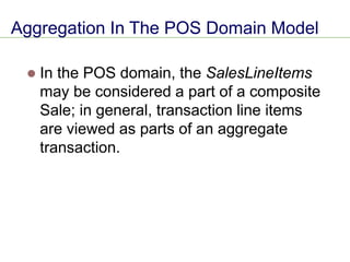 Aggregation In The POS Domain Model
⚫ In the POS domain, the SalesLineItems
may be considered a part of a composite
Sale; in general, transaction line items
are viewed as parts of an aggregate
transaction.
 