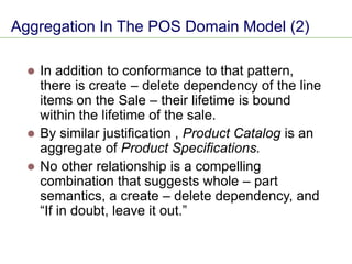 Aggregation In The POS Domain Model (2)
⚫ In addition to conformance to that pattern,
there is create – delete dependency of the line
items on the Sale – their lifetime is bound
within the lifetime of the sale.
⚫ By similar justification , Product Catalog is an
aggregate of Product Specifications.
⚫ No other relationship is a compelling
combination that suggests whole – part
semantics, a create – delete dependency, and
“If in doubt, leave it out.”
 