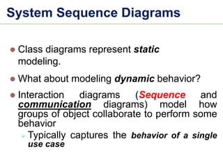 ⚫ Class diagrams represent static
modeling.
⚫ What about modeling dynamic behavior?
⚫ Interaction diagrams (Sequence and
communication diagrams) model how
groups of object collaborate to perform some
behavior
➢ Typically captures the behavior of a single
use case
System Sequence Diagrams
 