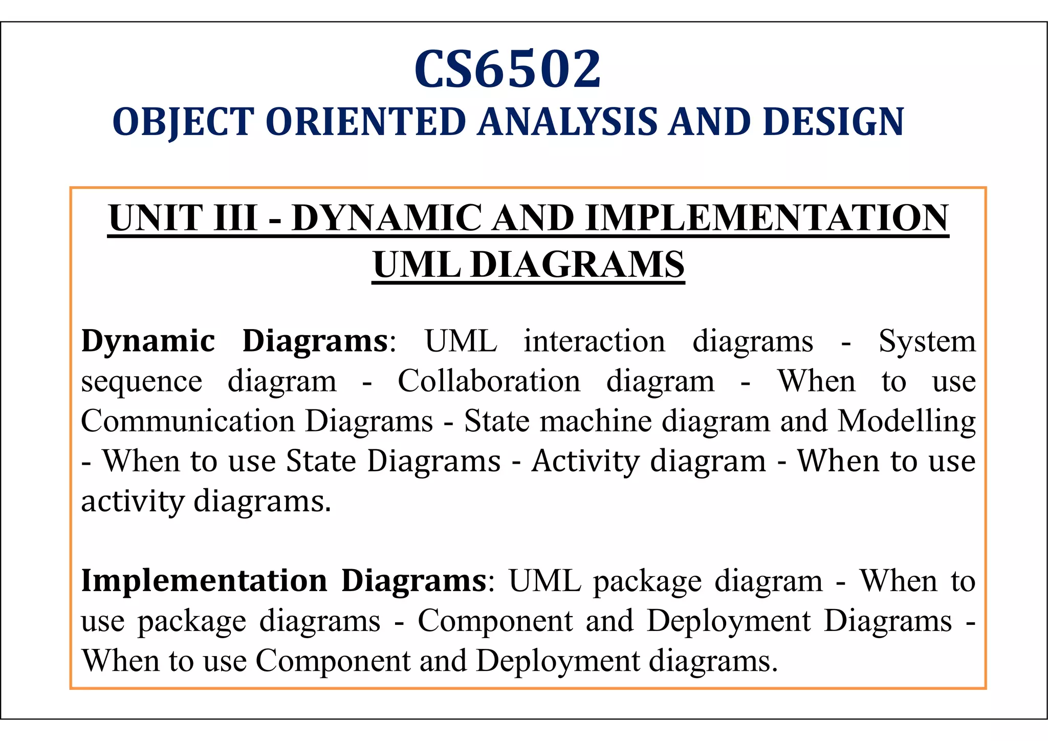 CS6502 OBJECT ORIENTED ANALYSIS AND DESIGN UNIT III - DYNAMIC AND IMPLEMENTATION UML DIAGRAMS Dynamic Diagrams: UML interaction diagrams - System sequence diagram - Collaboration diagram - When to use Communication Diagrams - State machine diagram and Modelling - When to use State Diagrams - Activity diagram - When to use activity diagrams. Implementation Diagrams: UML package diagram - When to use package diagrams - Component and Deployment Diagrams - When to use Component and Deployment diagrams. 