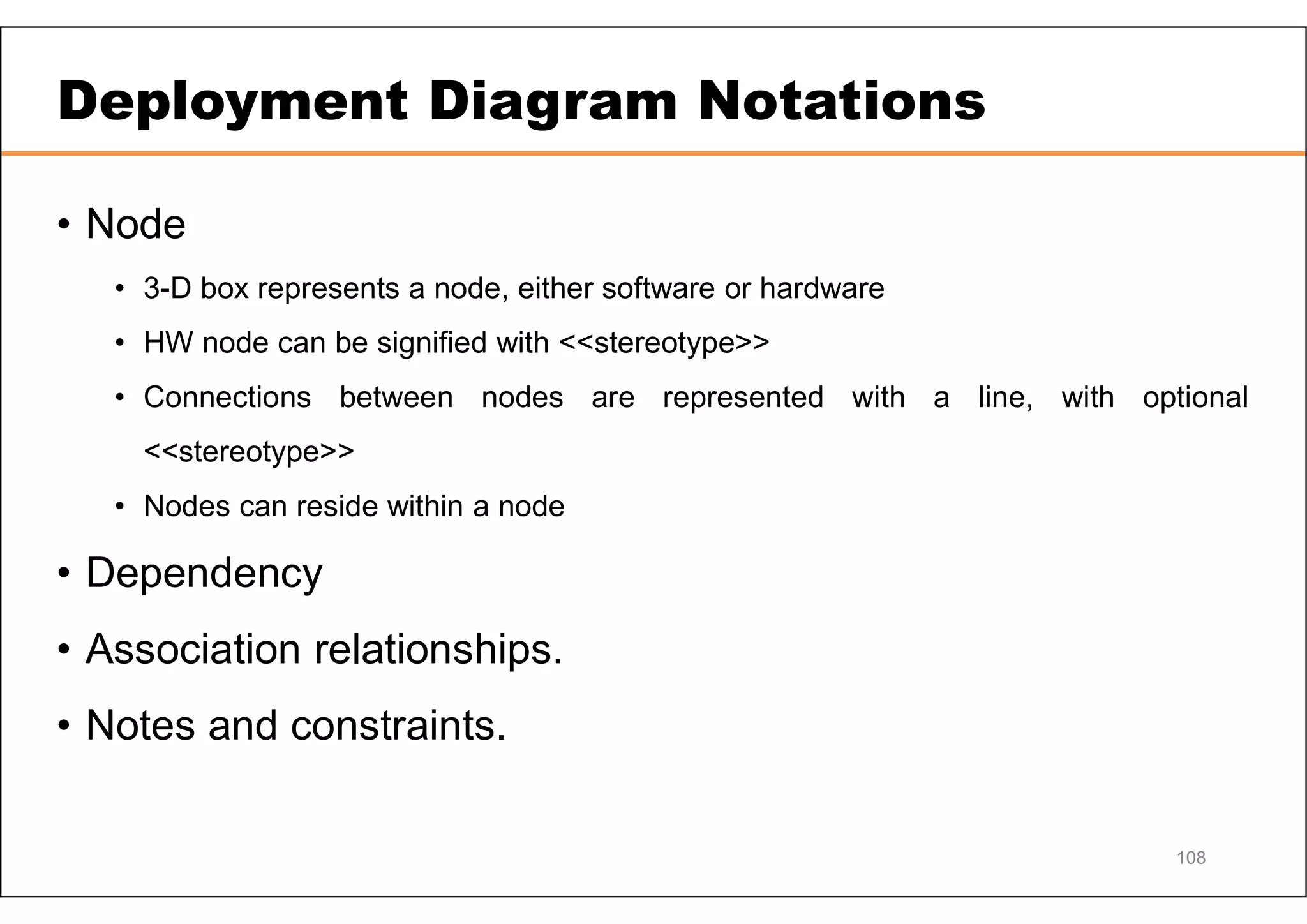 Deployment Diagram Notations • Node • 3-D box represents a node, either software or hardware • HW node can be signified with <<stereotype>> • Connections between nodes are represented with a line, with optional <<stereotype>> • Nodes can reside within a node • Dependency • Association relationships. • Notes and constraints. 108 