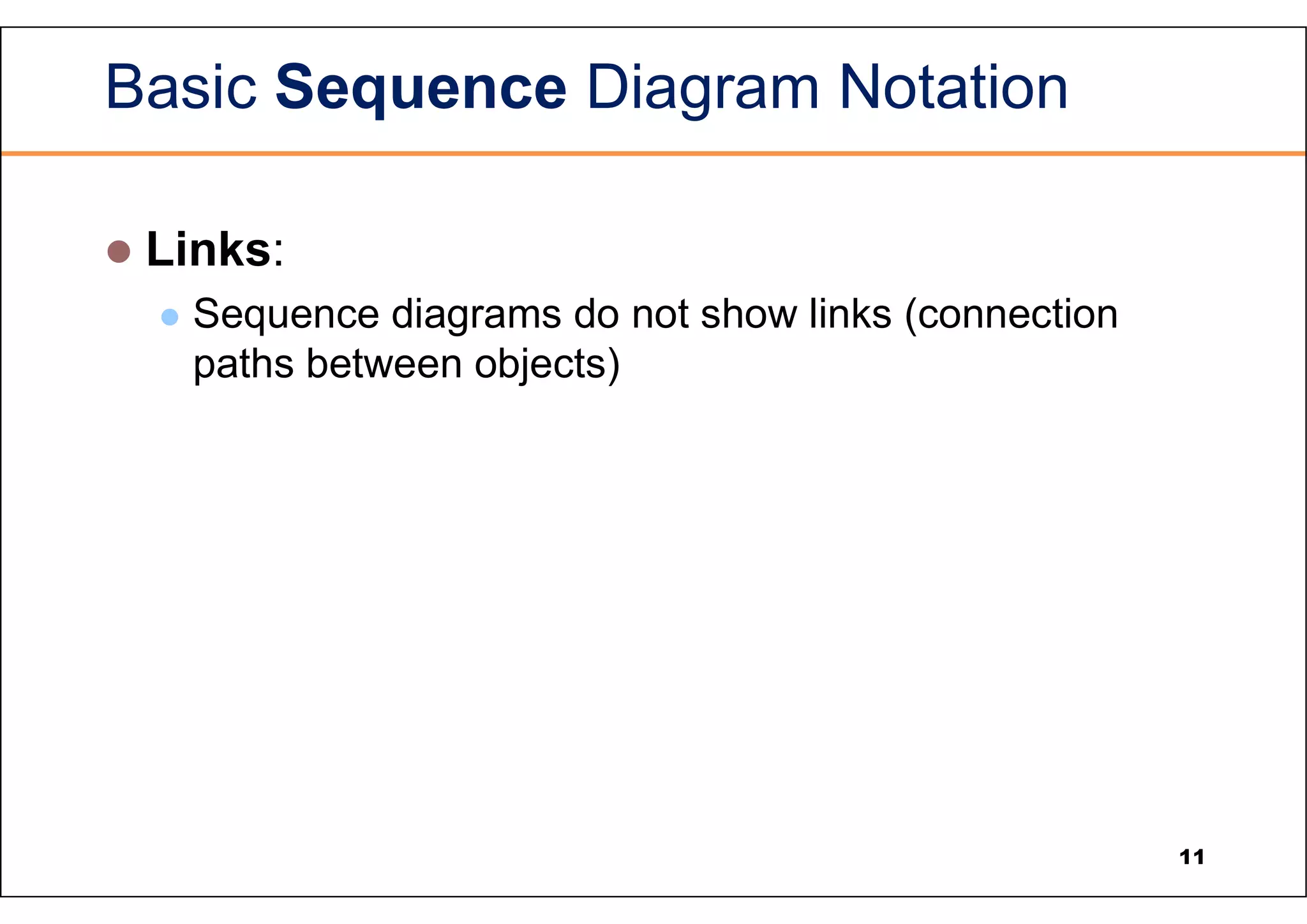Basic Sequence Diagram Notation  Links:  Sequence diagrams do not show links (connection paths between objects) 11 