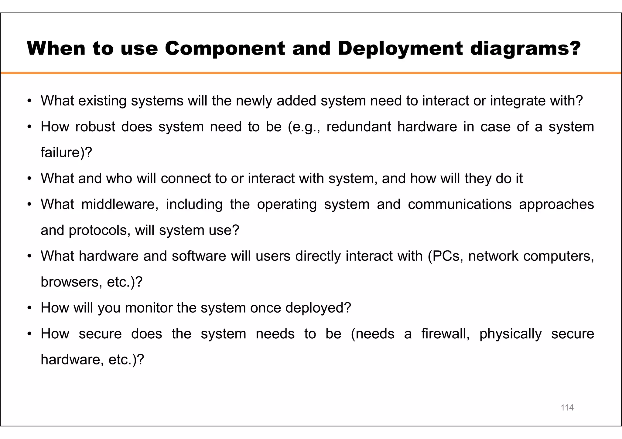 When to use Component and Deployment diagrams? • What existing systems will the newly added system need to interact or integrate with? • How robust does system need to be (e.g., redundant hardware in case of a system failure)? • What and who will connect to or interact with system, and how will they do it • What middleware, including the operating system and communications approaches and protocols, will system use? • What hardware and software will users directly interact with (PCs, network computers, browsers, etc.)? • How will you monitor the system once deployed? • How secure does the system needs to be (needs a firewall, physically secure hardware, etc.)? 114 
