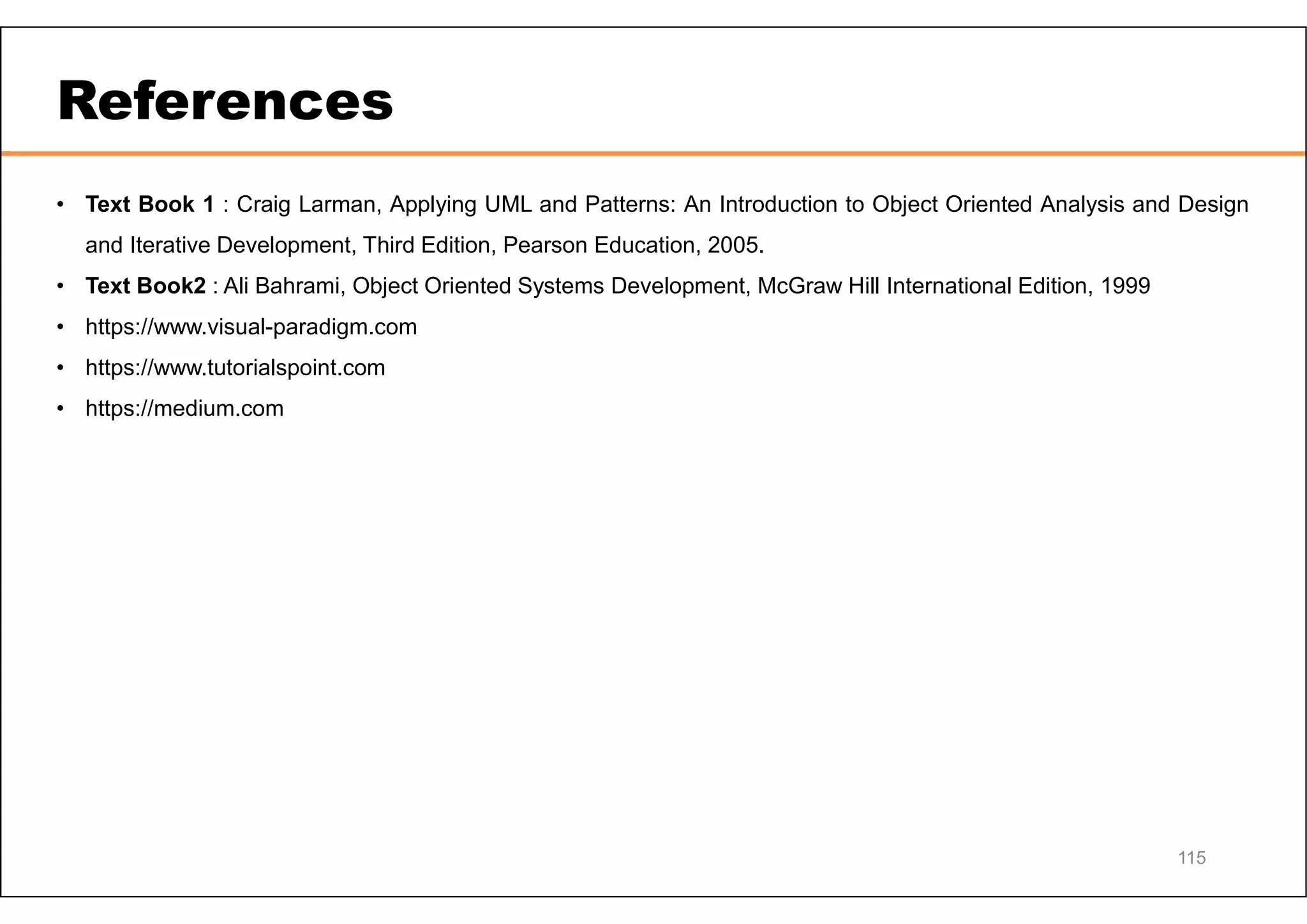 References • Text Book 1 : Craig Larman, Applying UML and Patterns: An Introduction to Object Oriented Analysis and Design and Iterative Development, Third Edition, Pearson Education, 2005. • Text Book2 : Ali Bahrami, Object Oriented Systems Development, McGraw Hill International Edition, 1999 • https://www.visual-paradigm.com • https://www.tutorialspoint.com • https://medium.com 115 