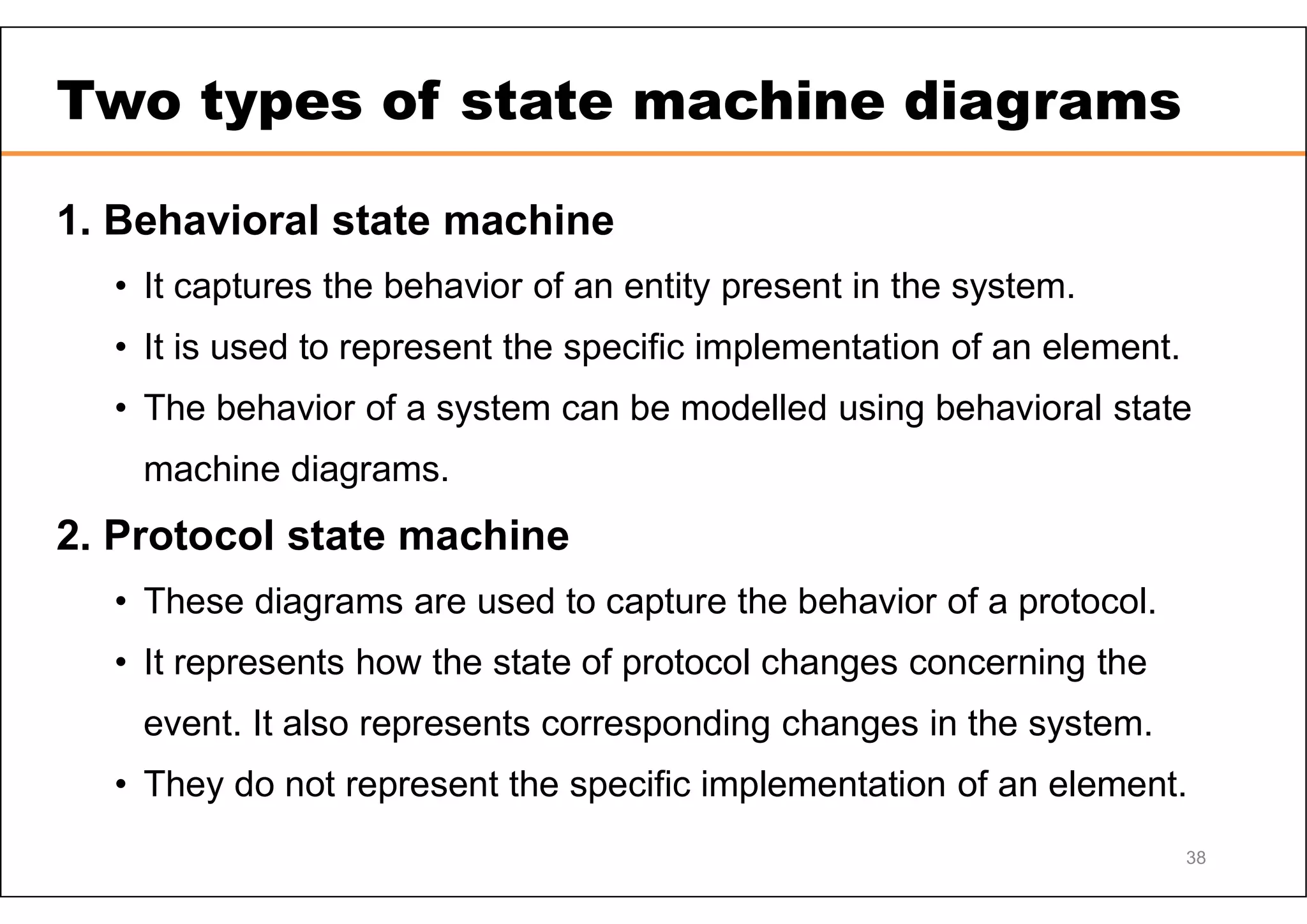 38 Two types of state machine diagrams 1. Behavioral state machine • It captures the behavior of an entity present in the system. • It is used to represent the specific implementation of an element. • The behavior of a system can be modelled using behavioral state machine diagrams. 2. Protocol state machine • These diagrams are used to capture the behavior of a protocol. • It represents how the state of protocol changes concerning the event. It also represents corresponding changes in the system. • They do not represent the specific implementation of an element. 