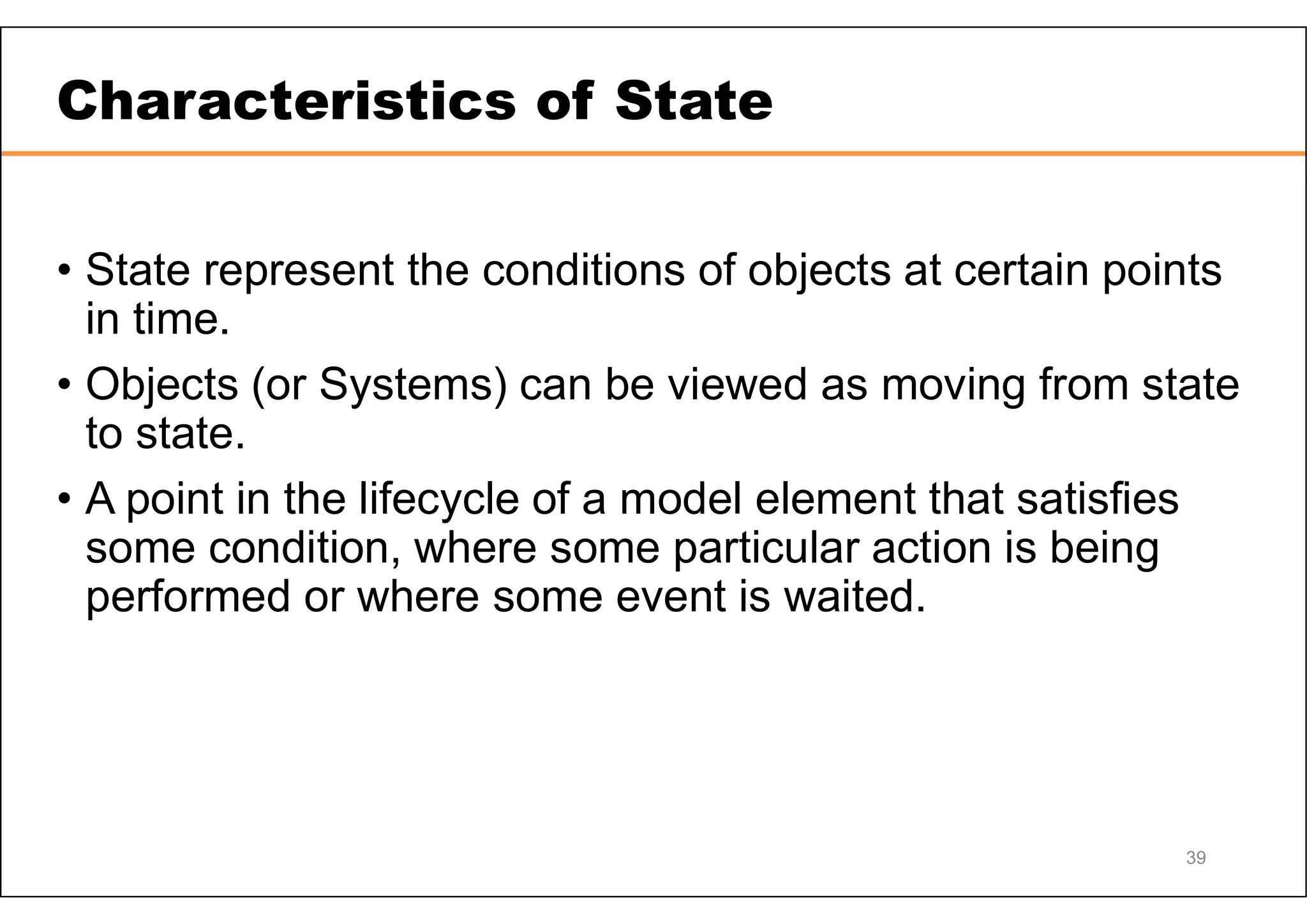 39 Characteristics of State • State represent the conditions of objects at certain points in time. • Objects (or Systems) can be viewed as moving from state to state. • A point in the lifecycle of a model element that satisfies some condition, where some particular action is being performed or where some event is waited. 
