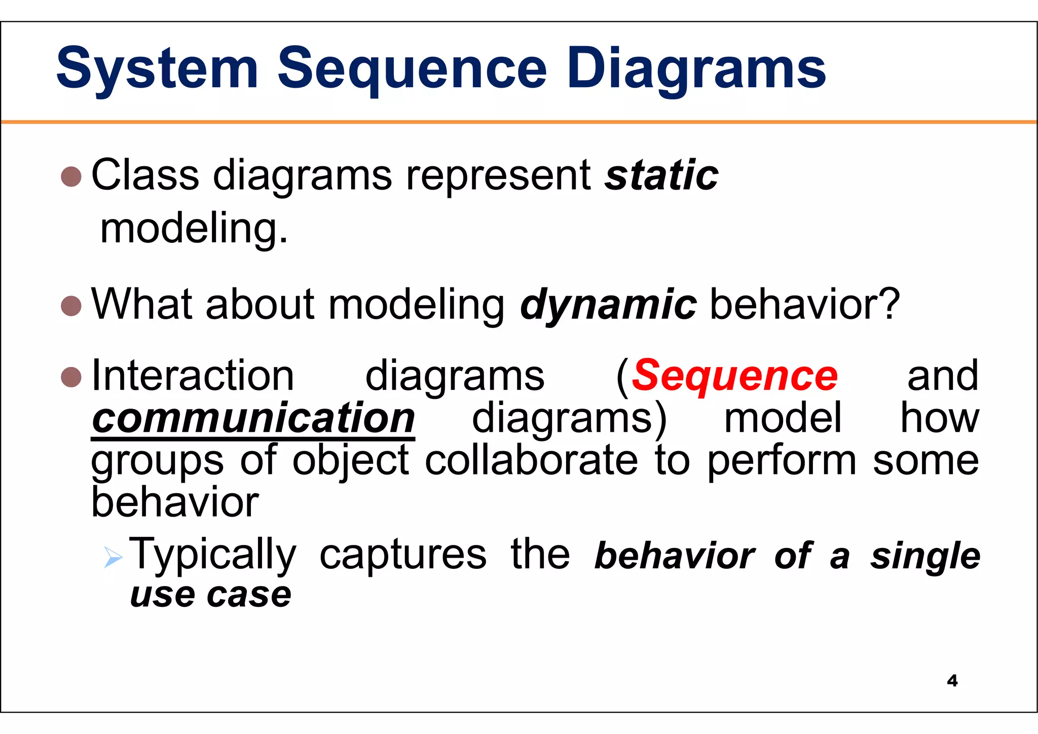  Class diagrams represent static modeling.  What about modeling dynamic behavior?  Interaction diagrams (Sequence and communication diagrams) model how groups of object collaborate to perform some behavior Typically captures the behavior of a single use case System Sequence Diagrams 4 