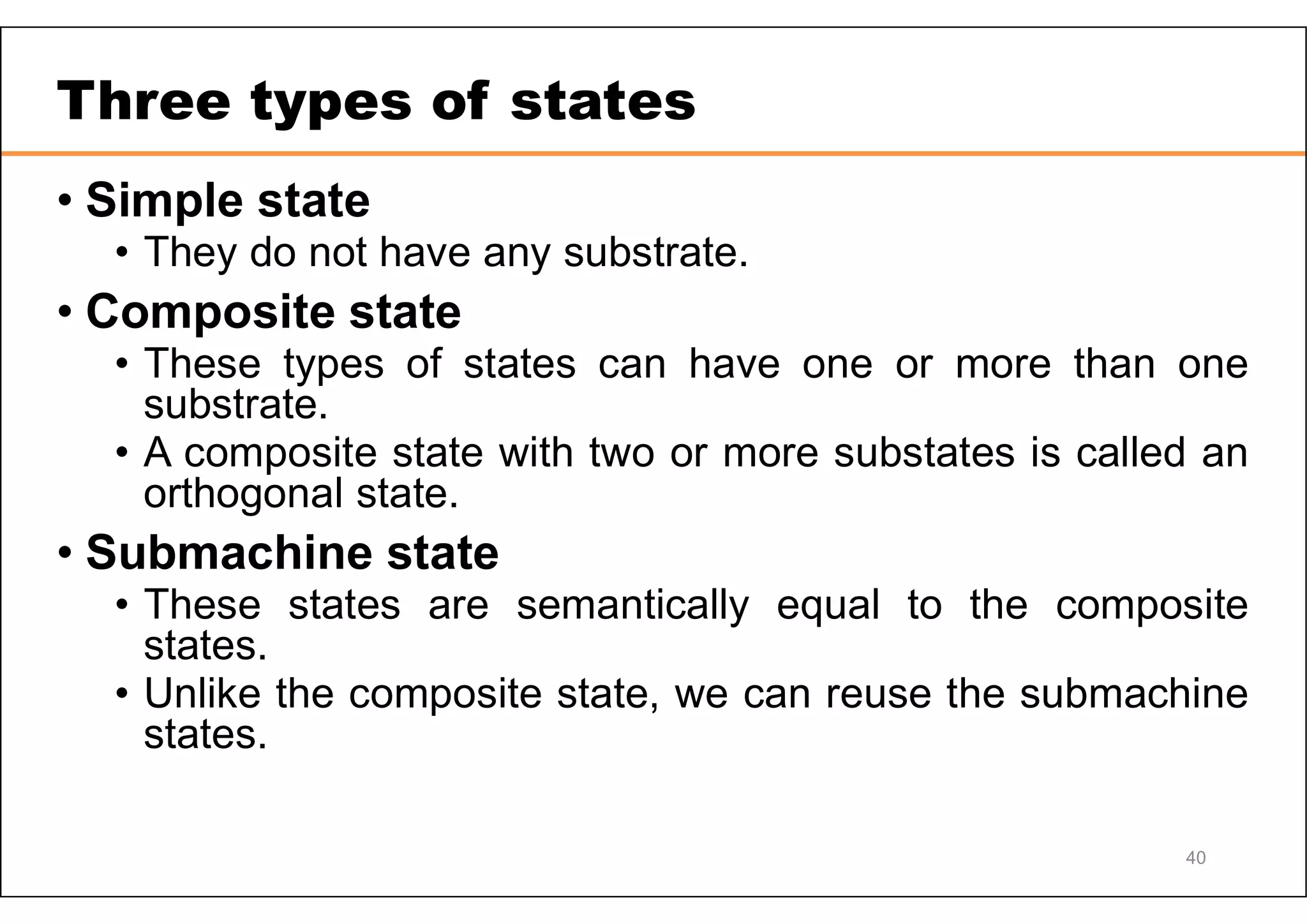 40 Three types of states • Simple state • They do not have any substrate. • Composite state • These types of states can have one or more than one substrate. • A composite state with two or more substates is called an orthogonal state. • Submachine state • These states are semantically equal to the composite states. • Unlike the composite state, we can reuse the submachine states. 