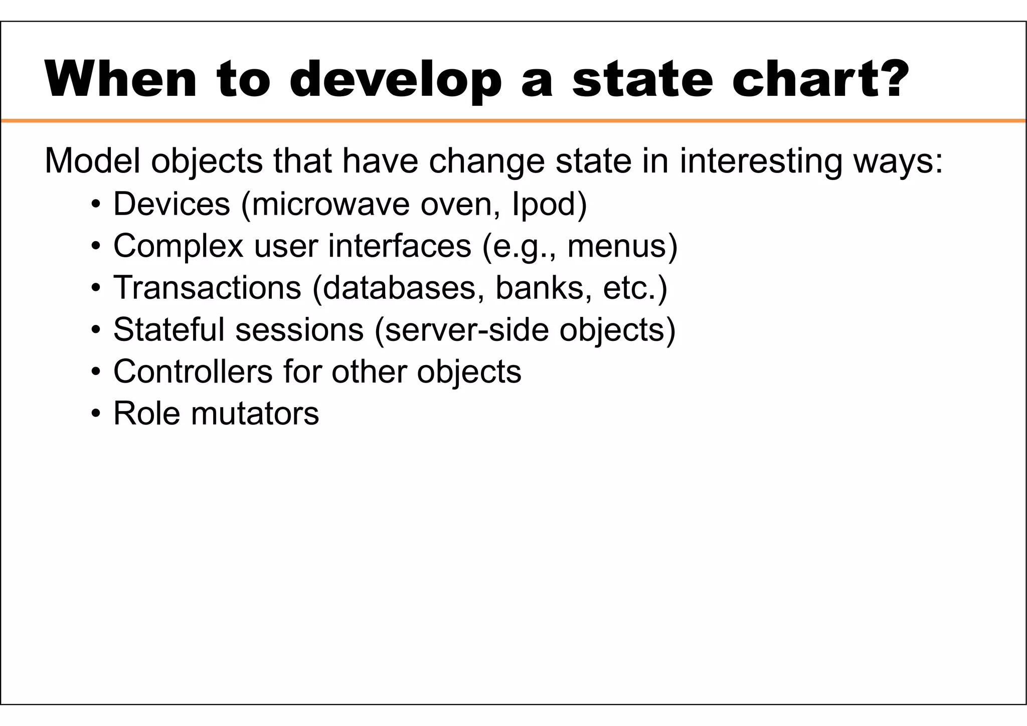 When to develop a state chart? Model objects that have change state in interesting ways: • Devices (microwave oven, Ipod) • Complex user interfaces (e.g., menus) • Transactions (databases, banks, etc.) • Stateful sessions (server-side objects) • Controllers for other objects • Role mutators 