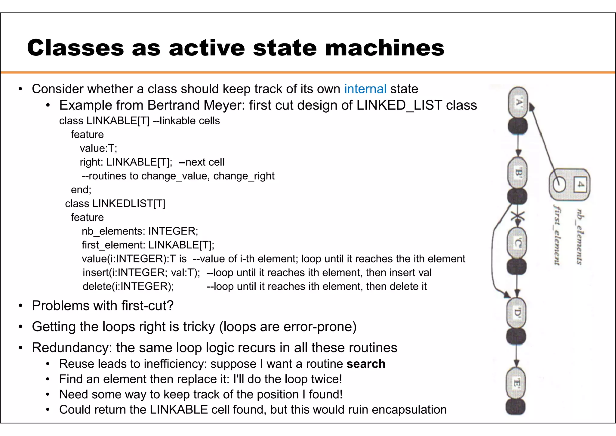 Classes as active state machines • Consider whether a class should keep track of its own internal state • Example from Bertrand Meyer: first cut design of LINKED_LIST class class LINKABLE[T] --linkable cells feature value:T; right: LINKABLE[T]; --next cell --routines to change_value, change_right end; class LINKEDLIST[T] feature nb_elements: INTEGER; first_element: LINKABLE[T]; value(i:INTEGER):T is --value of i-th element; loop until it reaches the ith element insert(i:INTEGER; val:T); --loop until it reaches ith element, then insert val delete(i:INTEGER); --loop until it reaches ith element, then delete it • Problems with first-cut? • Getting the loops right is tricky (loops are error-prone) • Redundancy: the same loop logic recurs in all these routines • Reuse leads to inefficiency: suppose I want a routine search • Find an element then replace it: I'll do the loop twice! • Need some way to keep track of the position I found! • Could return the LINKABLE cell found, but this would ruin encapsulation 