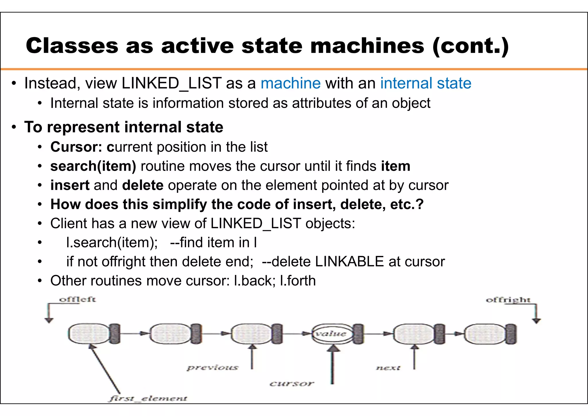 Classes as active state machines (cont.) • Instead, view LINKED_LIST as a machine with an internal state • Internal state is information stored as attributes of an object • To represent internal state • Cursor: current position in the list • search(item) routine moves the cursor until it finds item • insert and delete operate on the element pointed at by cursor • How does this simplify the code of insert, delete, etc.? • Client has a new view of LINKED_LIST objects: • l.search(item); --find item in l • if not offright then delete end; --delete LINKABLE at cursor • Other routines move cursor: l.back; l.forth 