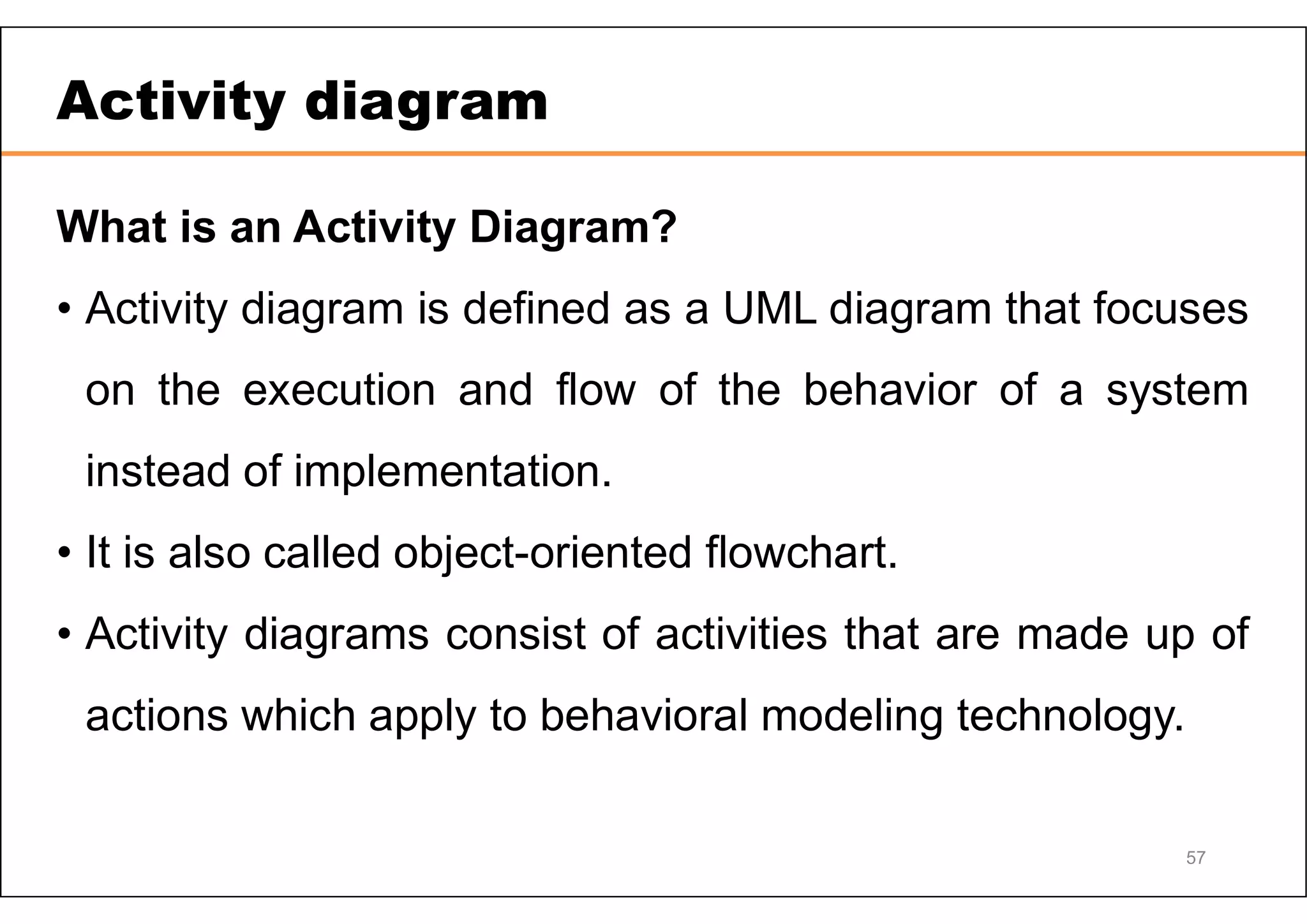 57 Activity diagram What is an Activity Diagram? • Activity diagram is defined as a UML diagram that focuses on the execution and flow of the behavior of a system instead of implementation. • It is also called object-oriented flowchart. • Activity diagrams consist of activities that are made up of actions which apply to behavioral modeling technology. 