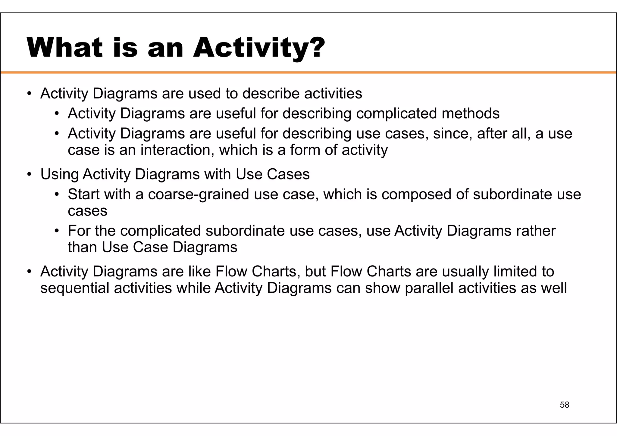 58 What is an Activity? • Activity Diagrams are used to describe activities • Activity Diagrams are useful for describing complicated methods • Activity Diagrams are useful for describing use cases, since, after all, a use case is an interaction, which is a form of activity • Using Activity Diagrams with Use Cases • Start with a coarse-grained use case, which is composed of subordinate use cases • For the complicated subordinate use cases, use Activity Diagrams rather than Use Case Diagrams • Activity Diagrams are like Flow Charts, but Flow Charts are usually limited to sequential activities while Activity Diagrams can show parallel activities as well 