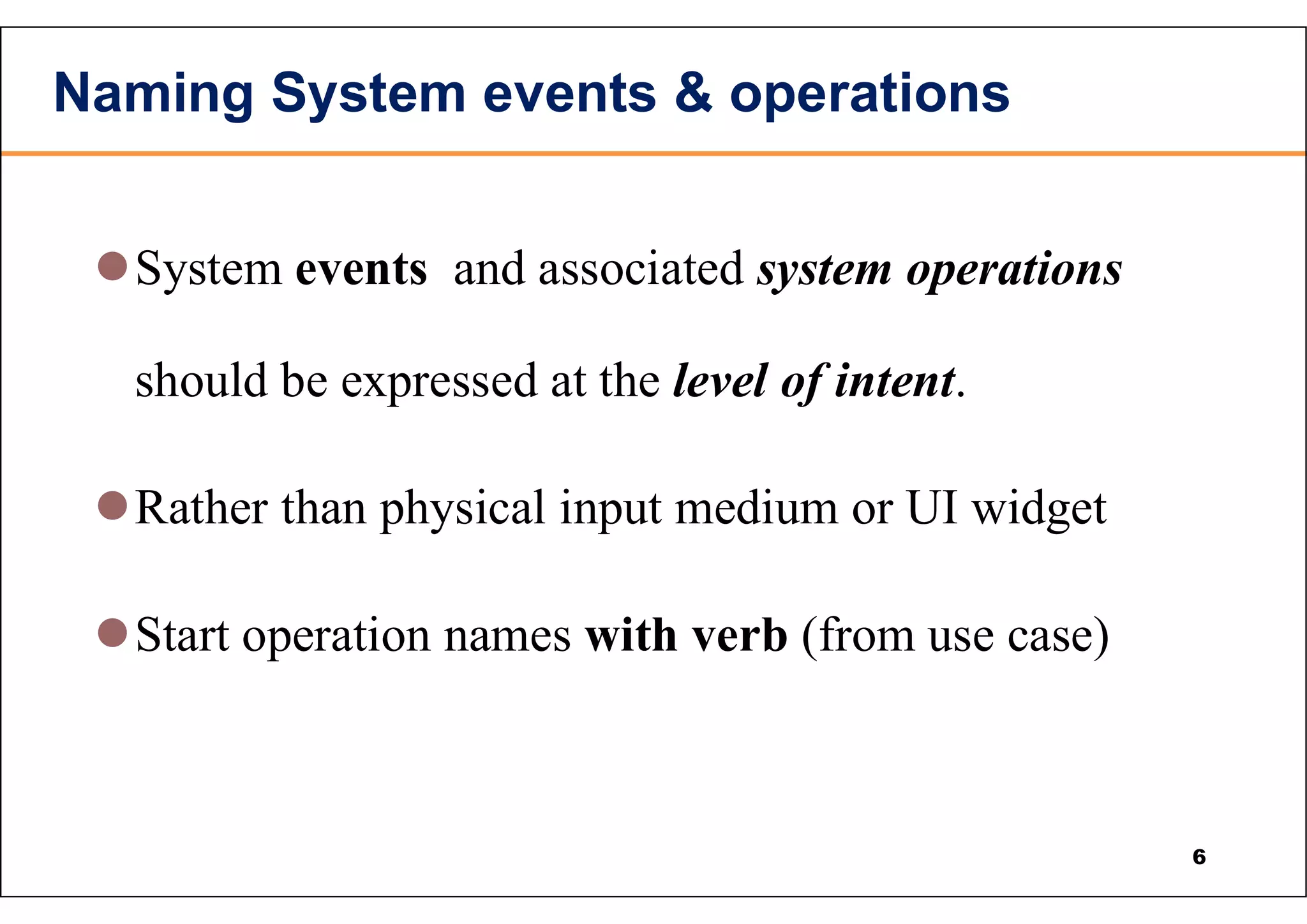 Naming System events & operations System events and associated system operations should be expressed at the level of intent. Rather than physical input medium or UI widget Start operation names with verb (from use case) 6 