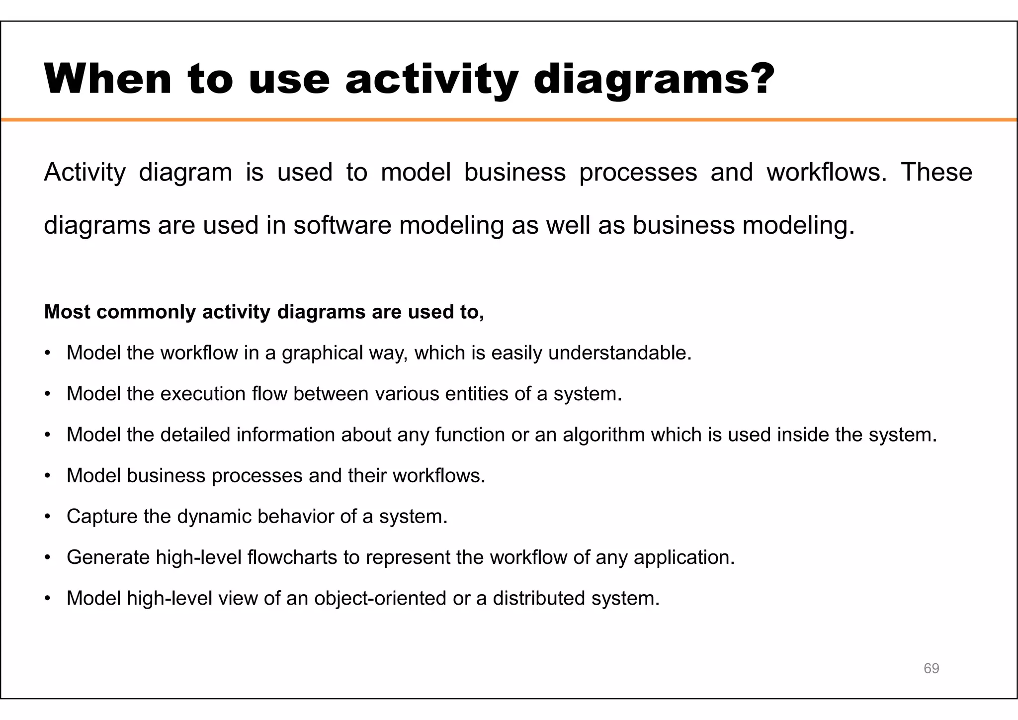 69 When to use activity diagrams? Activity diagram is used to model business processes and workflows. These diagrams are used in software modeling as well as business modeling. Most commonly activity diagrams are used to, • Model the workflow in a graphical way, which is easily understandable. • Model the execution flow between various entities of a system. • Model the detailed information about any function or an algorithm which is used inside the system. • Model business processes and their workflows. • Capture the dynamic behavior of a system. • Generate high-level flowcharts to represent the workflow of any application. • Model high-level view of an object-oriented or a distributed system. 