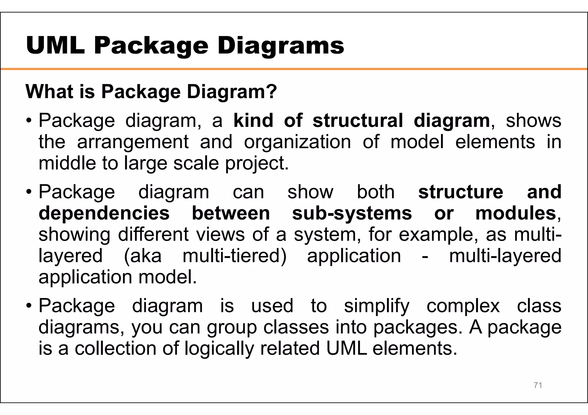 UML Package Diagrams What is Package Diagram? • Package diagram, a kind of structural diagram, shows the arrangement and organization of model elements in middle to large scale project. • Package diagram can show both structure and dependencies between sub-systems or modules, showing different views of a system, for example, as multi- layered (aka multi-tiered) application - multi-layered application model. • Package diagram is used to simplify complex class diagrams, you can group classes into packages. A package is a collection of logically related UML elements. 71 