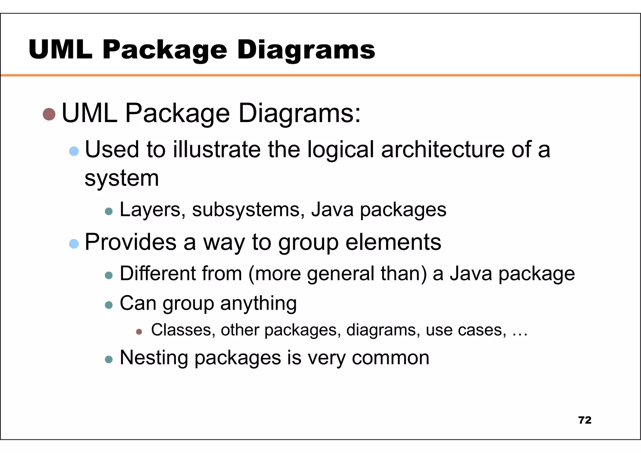  UML Package Diagrams:  Used to illustrate the logical architecture of a system  Layers, subsystems, Java packages  Provides a way to group elements  Different from (more general than) a Java package  Can group anything  Classes, other packages, diagrams, use cases, …  Nesting packages is very common UML Package Diagrams 72 