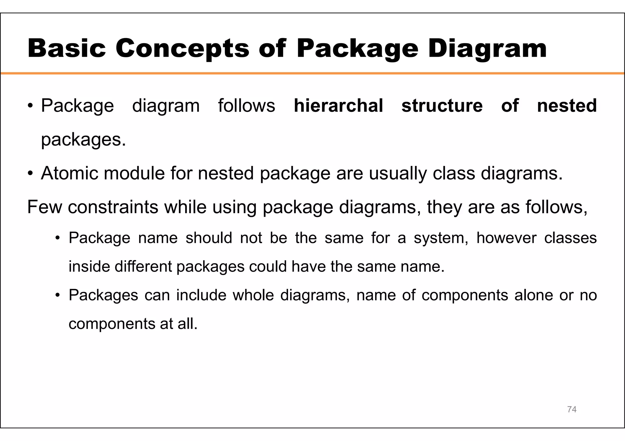 Basic Concepts of Package Diagram • Package diagram follows hierarchal structure of nested packages. • Atomic module for nested package are usually class diagrams. Few constraints while using package diagrams, they are as follows, • Package name should not be the same for a system, however classes inside different packages could have the same name. • Packages can include whole diagrams, name of components alone or no components at all. 74 