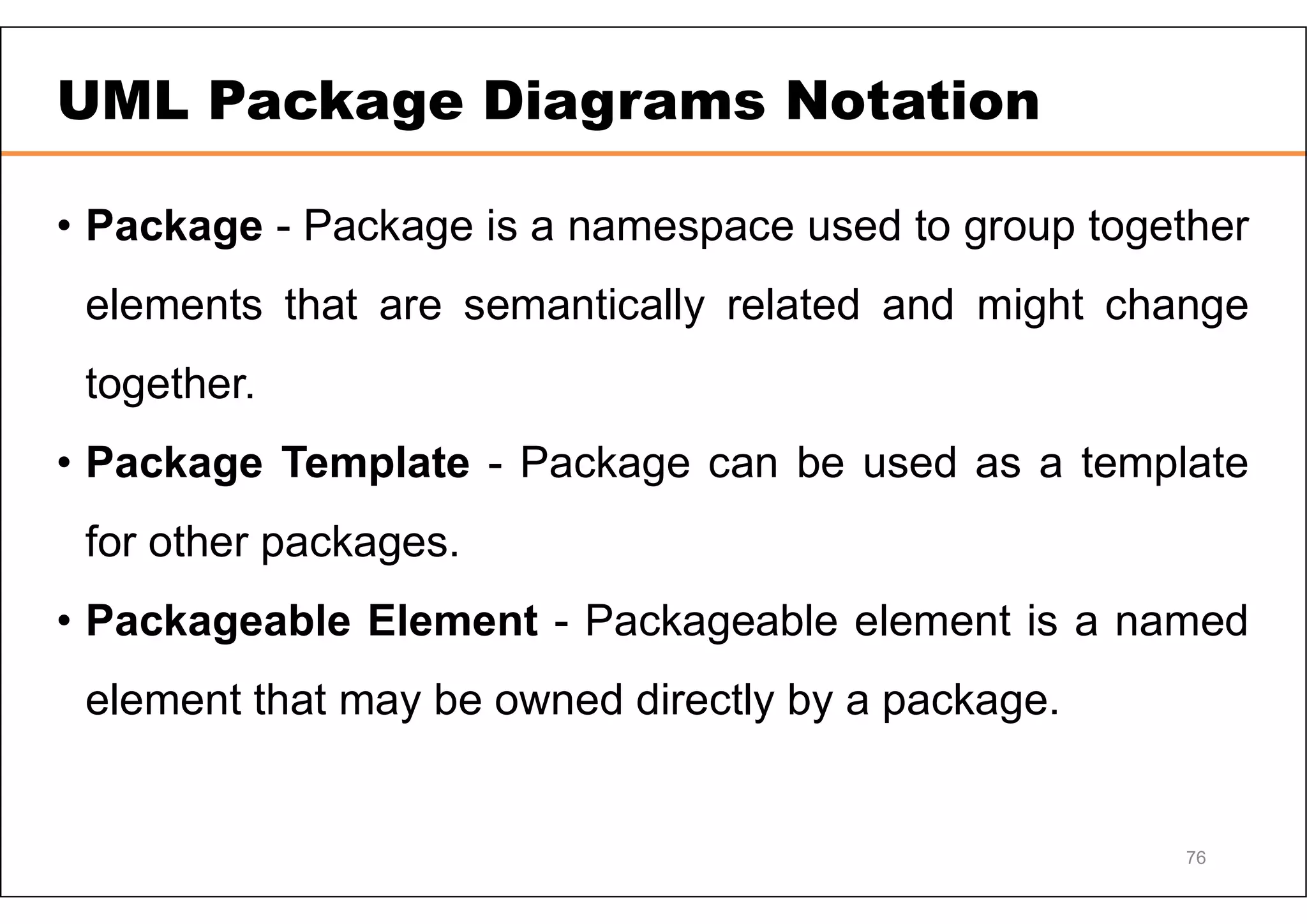 UML Package Diagrams Notation • Package - Package is a namespace used to group together elements that are semantically related and might change together. • Package Template - Package can be used as a template for other packages. • Packageable Element - Packageable element is a named element that may be owned directly by a package. 76 