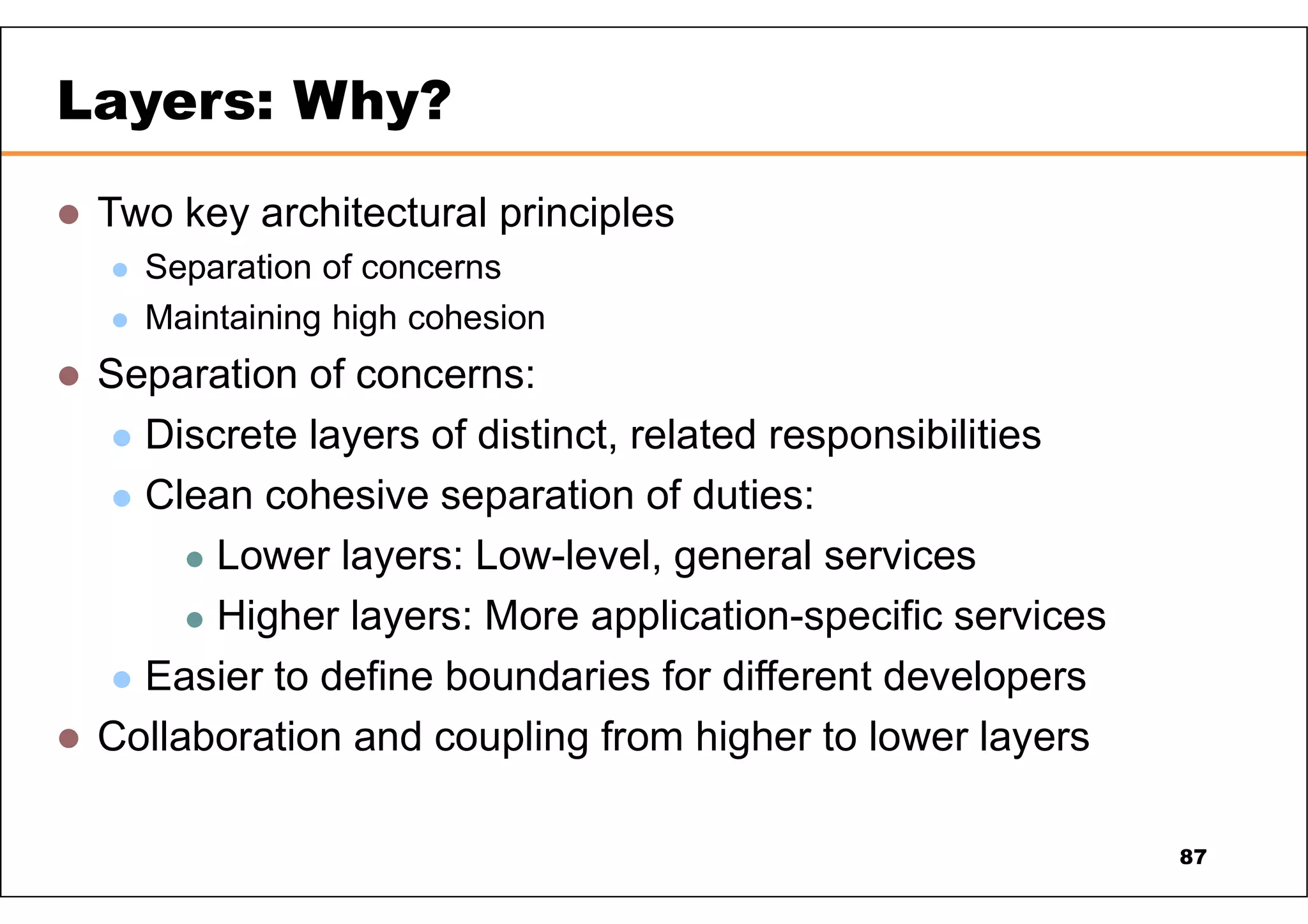  Two key architectural principles  Separation of concerns  Maintaining high cohesion  Separation of concerns:  Discrete layers of distinct, related responsibilities  Clean cohesive separation of duties:  Lower layers: Low-level, general services  Higher layers: More application-specific services  Easier to define boundaries for different developers  Collaboration and coupling from higher to lower layers Layers: Why? 87 