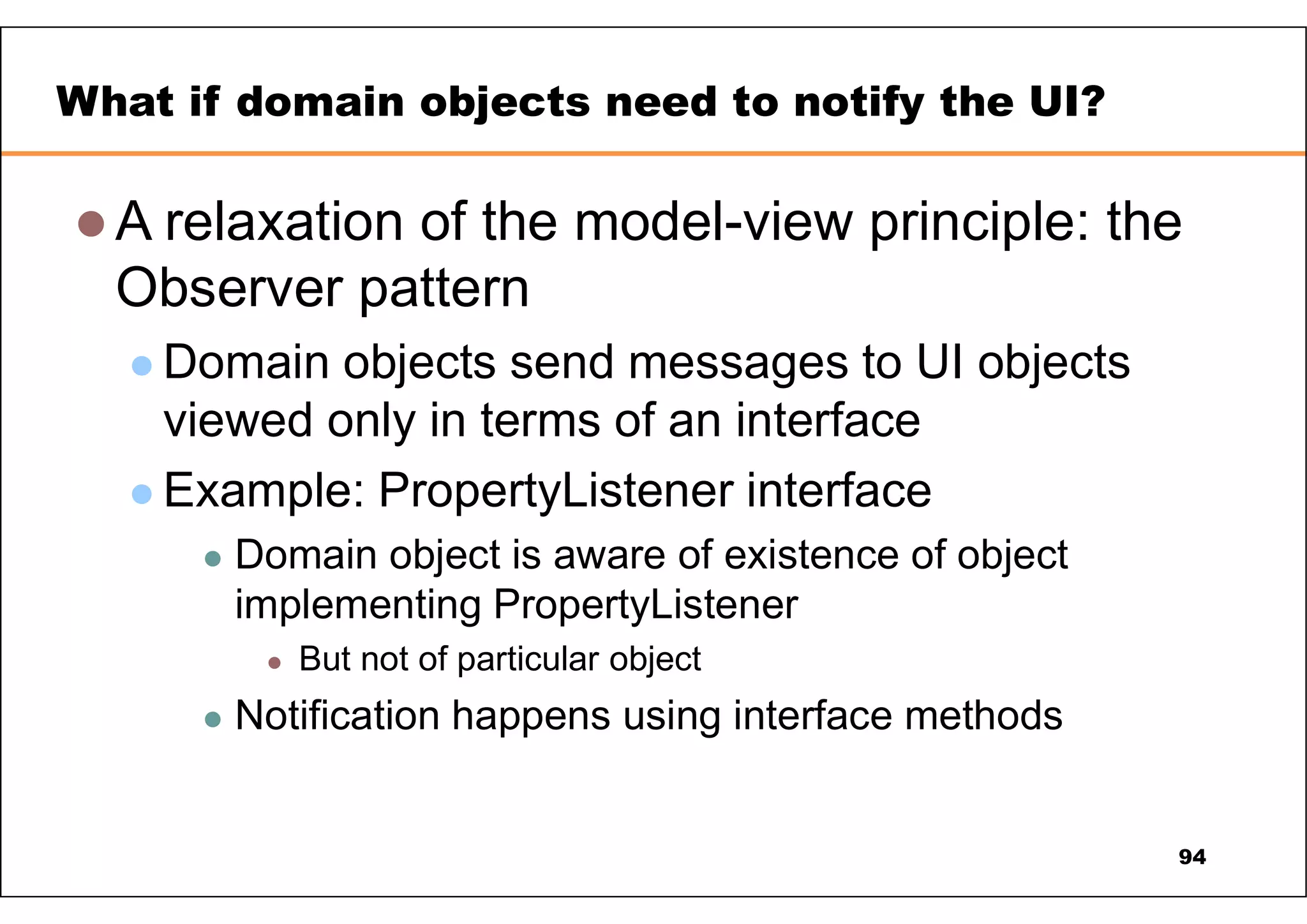  A relaxation of the model-view principle: the Observer pattern  Domain objects send messages to UI objects viewed only in terms of an interface  Example: PropertyListener interface  Domain object is aware of existence of object implementing PropertyListener  But not of particular object  Notification happens using interface methods What if domain objects need to notify the UI? 94 
