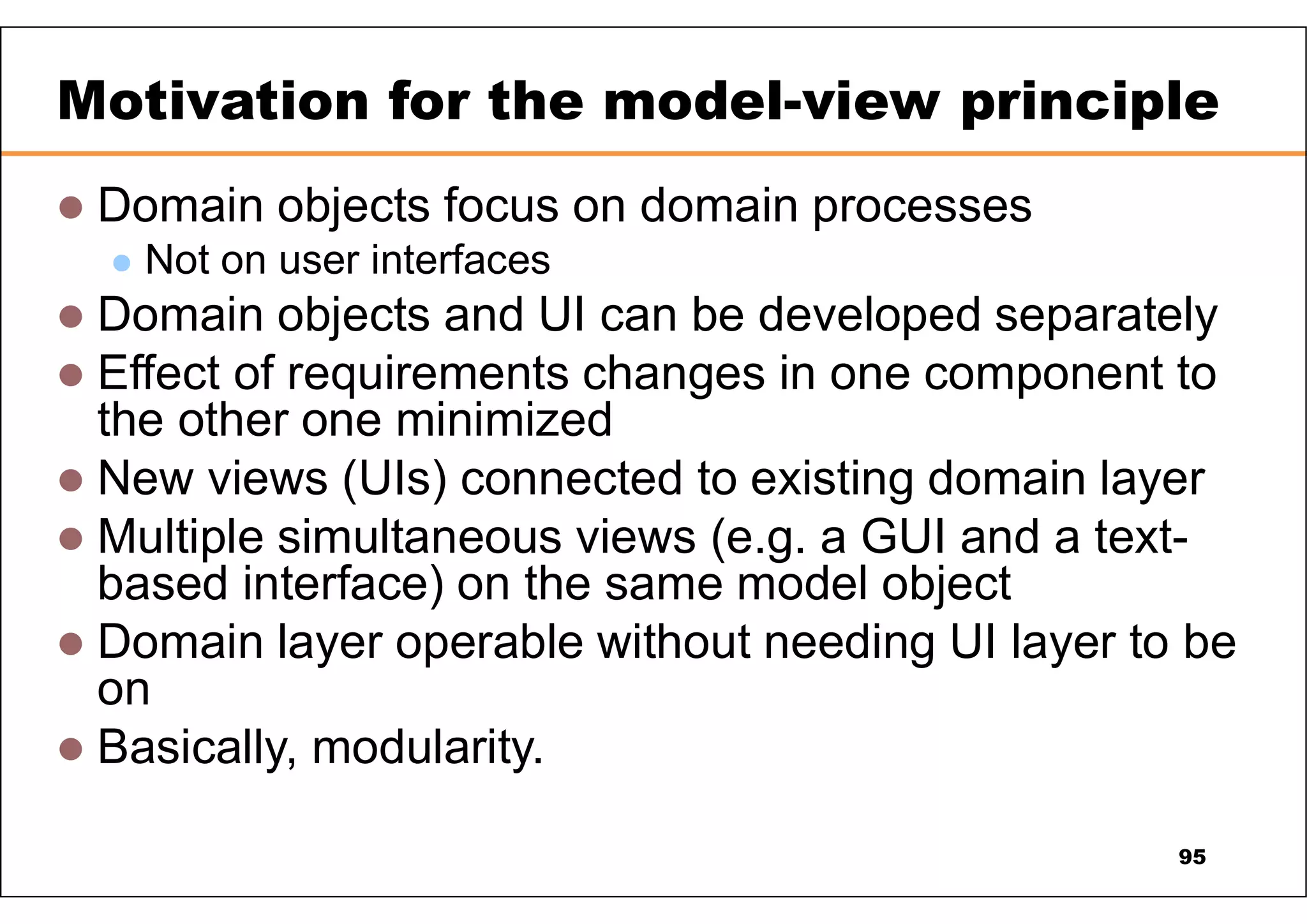  Domain objects focus on domain processes  Not on user interfaces  Domain objects and UI can be developed separately  Effect of requirements changes in one component to the other one minimized  New views (UIs) connected to existing domain layer  Multiple simultaneous views (e.g. a GUI and a text- based interface) on the same model object  Domain layer operable without needing UI layer to be on  Basically, modularity. Motivation for the model-view principle 95 