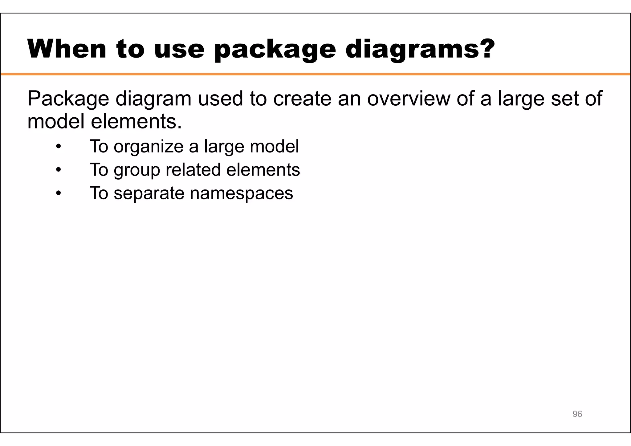 When to use package diagrams? Package diagram used to create an overview of a large set of model elements. • To organize a large model • To group related elements • To separate namespaces 96 