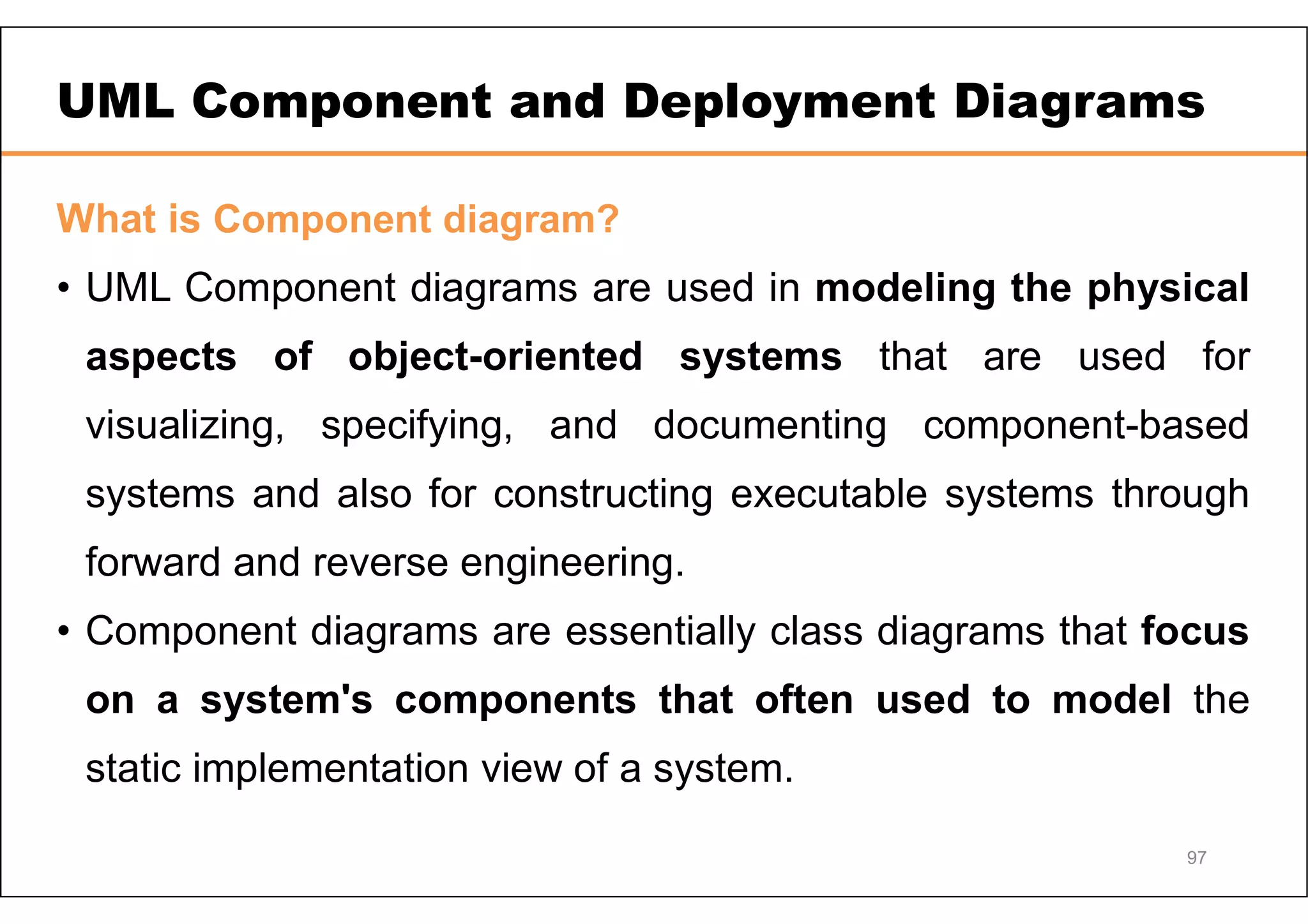 UML Component and Deployment Diagrams What is Component diagram? • UML Component diagrams are used in modeling the physical aspects of object-oriented systems that are used for visualizing, specifying, and documenting component-based systems and also for constructing executable systems through forward and reverse engineering. • Component diagrams are essentially class diagrams that focus on a system's components that often used to model the static implementation view of a system. 97 