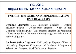 CS6502
OBJECT ORIENTED ANALYSIS AND DESIGN
UNIT III - DYNAMIC AND IMPLEMENTATION
UML DIAGRAMS
Dynamic Diagrams: UML interaction diagrams - System
sequence diagram - Collaboration diagram - When to use
Communication Diagrams - State machine diagram and Modelling
- When to use State Diagrams - Activity diagram - When to use
activity diagrams.
Implementation Diagrams: UML package diagram - When to
use package diagrams - Component and Deployment Diagrams -
When to use Component and Deployment diagrams.
 