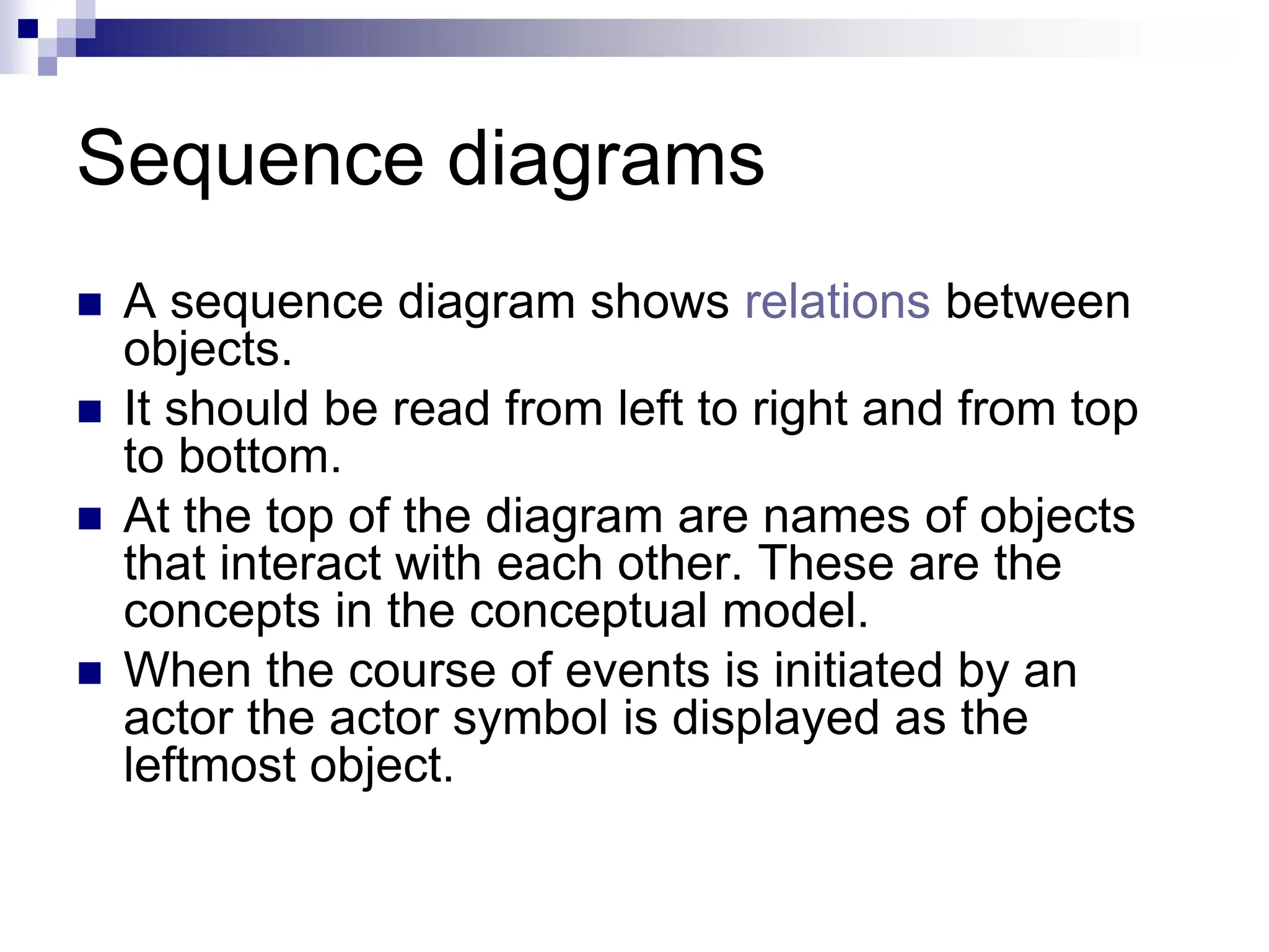 Sequence diagrams
 A sequence diagram shows relations between
objects.
 It should be read from left to right and from top
to bottom.
 At the top of the diagram are names of objects
that interact with each other. These are the
concepts in the conceptual model.
 When the course of events is initiated by an
actor the actor symbol is displayed as the
leftmost object.
 