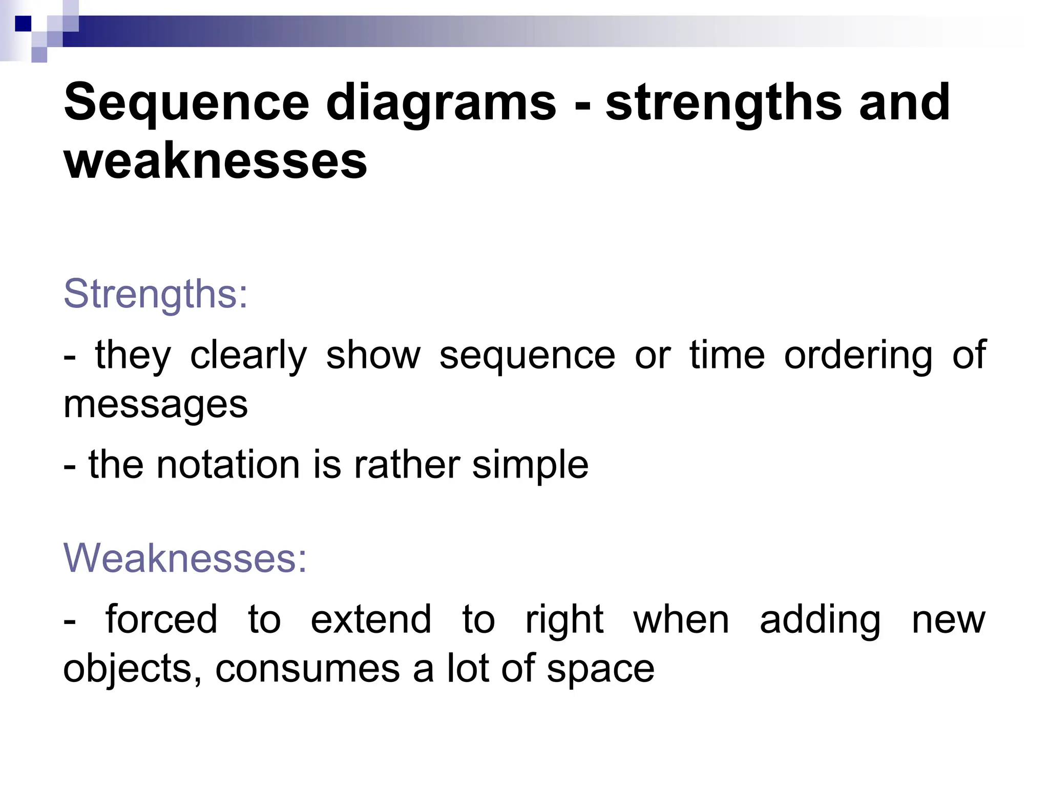 Sequence diagrams - strengths and
weaknesses
Strengths:
- they clearly show sequence or time ordering of
messages
- the notation is rather simple
Weaknesses:
- forced to extend to right when adding new
objects, consumes a lot of space
 