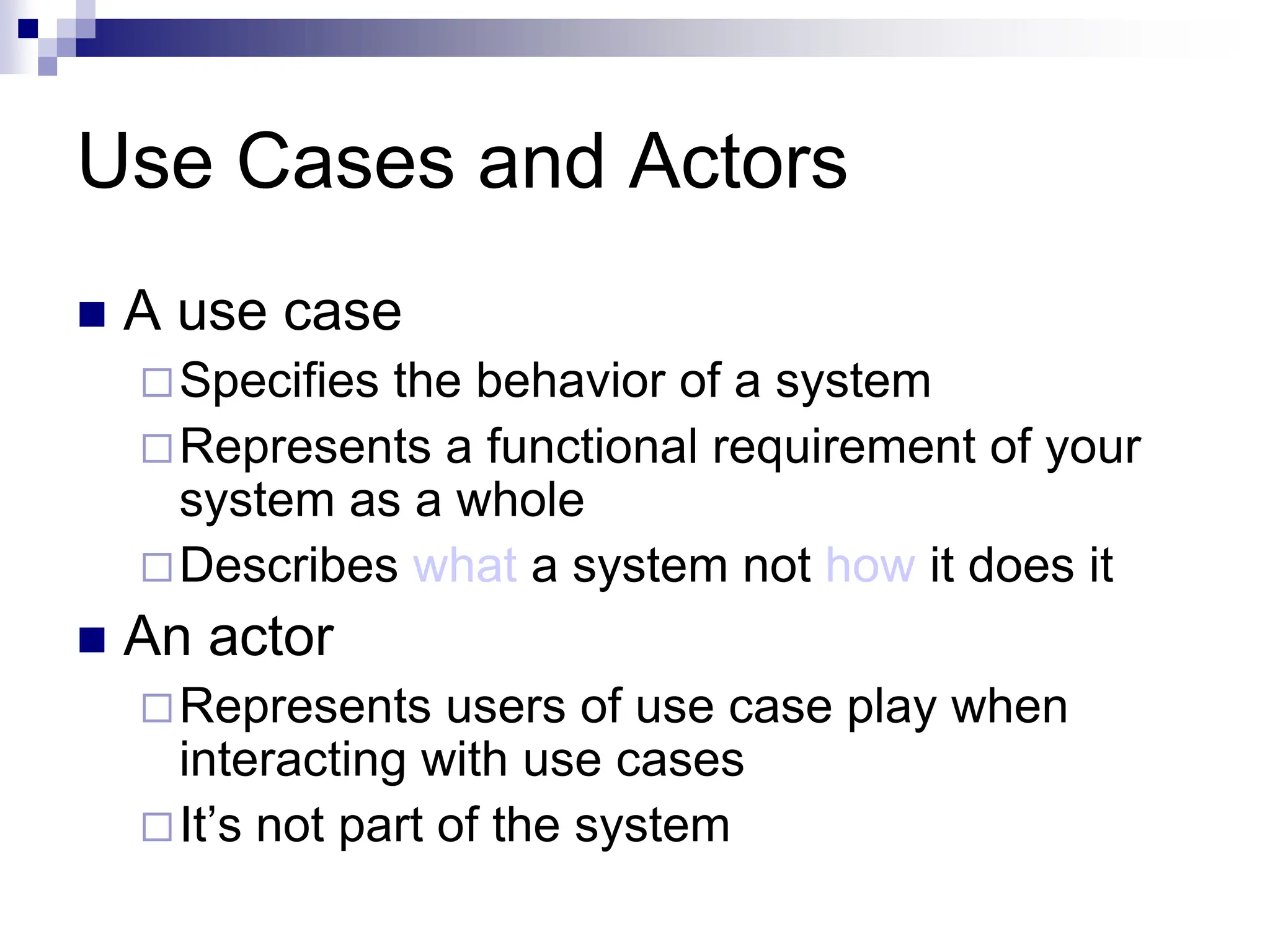 Use Cases and Actors
 A use case
Specifies the behavior of a system
Represents a functional requirement of your
system as a whole
Describes what a system not how it does it
 An actor
Represents users of use case play when
interacting with use cases
It’s not part of the system
 