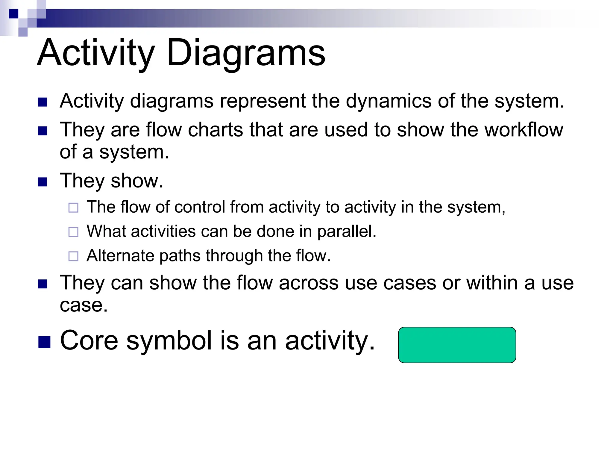 Activity Diagrams
 Activity diagrams represent the dynamics of the system.
 They are flow charts that are used to show the workflow
of a system.
 They show.
 The flow of control from activity to activity in the system,
 What activities can be done in parallel.
 Alternate paths through the flow.
 They can show the flow across use cases or within a use
case.
 Core symbol is an activity.
 