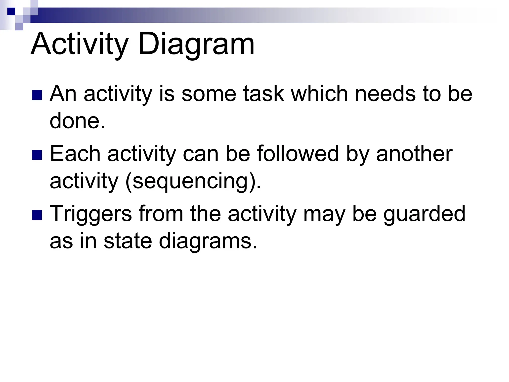 Activity Diagram
 An activity is some task which needs to be
done.
 Each activity can be followed by another
activity (sequencing).
 Triggers from the activity may be guarded
as in state diagrams.
 