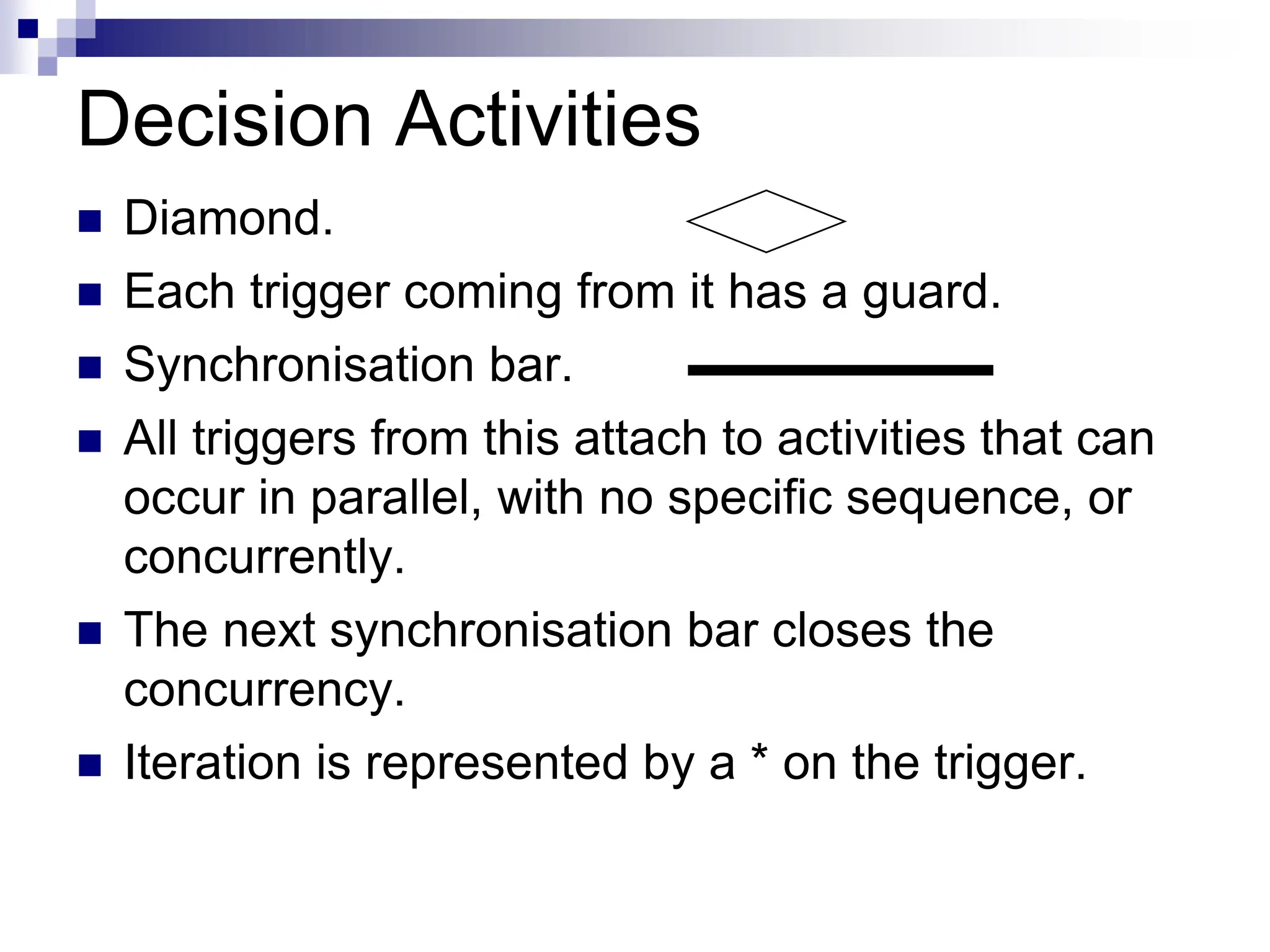 Decision Activities
 Diamond.
 Each trigger coming from it has a guard.
 Synchronisation bar.
 All triggers from this attach to activities that can
occur in parallel, with no specific sequence, or
concurrently.
 The next synchronisation bar closes the
concurrency.
 Iteration is represented by a * on the trigger.
 