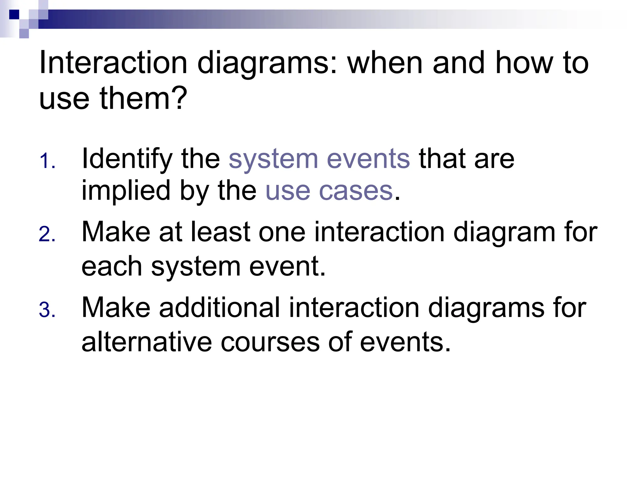 Interaction diagrams: when and how to
use them?
1. Identify the system events that are
implied by the use cases.
2. Make at least one interaction diagram for
each system event.
3. Make additional interaction diagrams for
alternative courses of events.
 