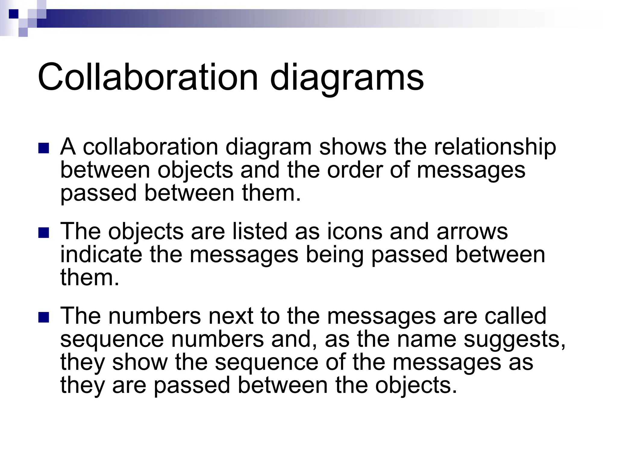 Collaboration diagrams
 A collaboration diagram shows the relationship
between objects and the order of messages
passed between them.
 The objects are listed as icons and arrows
indicate the messages being passed between
them.
 The numbers next to the messages are called
sequence numbers and, as the name suggests,
they show the sequence of the messages as
they are passed between the objects.
 