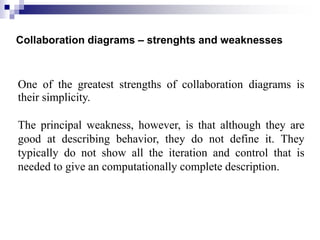 Collaboration diagrams – strenghts and weaknesses
One of the greatest strengths of collaboration diagrams is
their simplicity.
The principal weakness, however, is that although they are
good at describing behavior, they do not define it. They
typically do not show all the iteration and control that is
needed to give an computationally complete description.
 