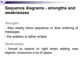 Sequence diagrams - strengths and
weaknesses
Strengths:
- they clearly show sequence or time ordering of
messages
- the notation is rather simple
Weaknesses:
- forced to extend to right when adding new
objects, consumes a lot of space
 