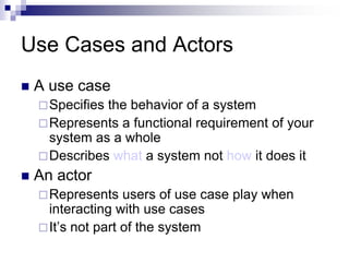 Use Cases and Actors
 A use case
Specifies the behavior of a system
Represents a functional requirement of your
system as a whole
Describes what a system not how it does it
 An actor
Represents users of use case play when
interacting with use cases
It’s not part of the system
 